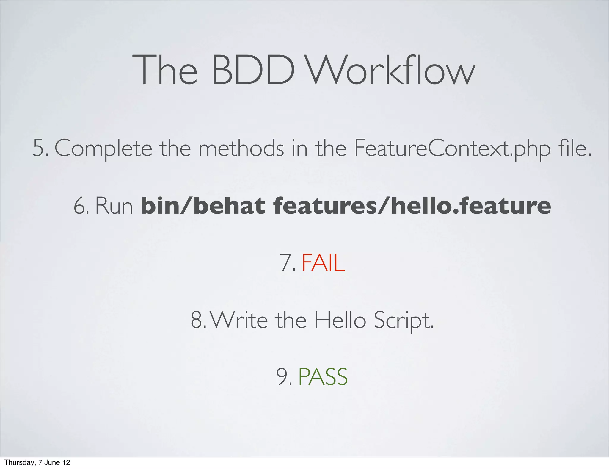 The BDD Workﬂow
        5. Complete the methods in the FeatureContext.php ﬁle.

                      6. Run bin/behat features/hello.feature

                                        7. FAIL

                               8. Write the Hello Script.

                                        9. PASS


Thursday, 7 June 12
 