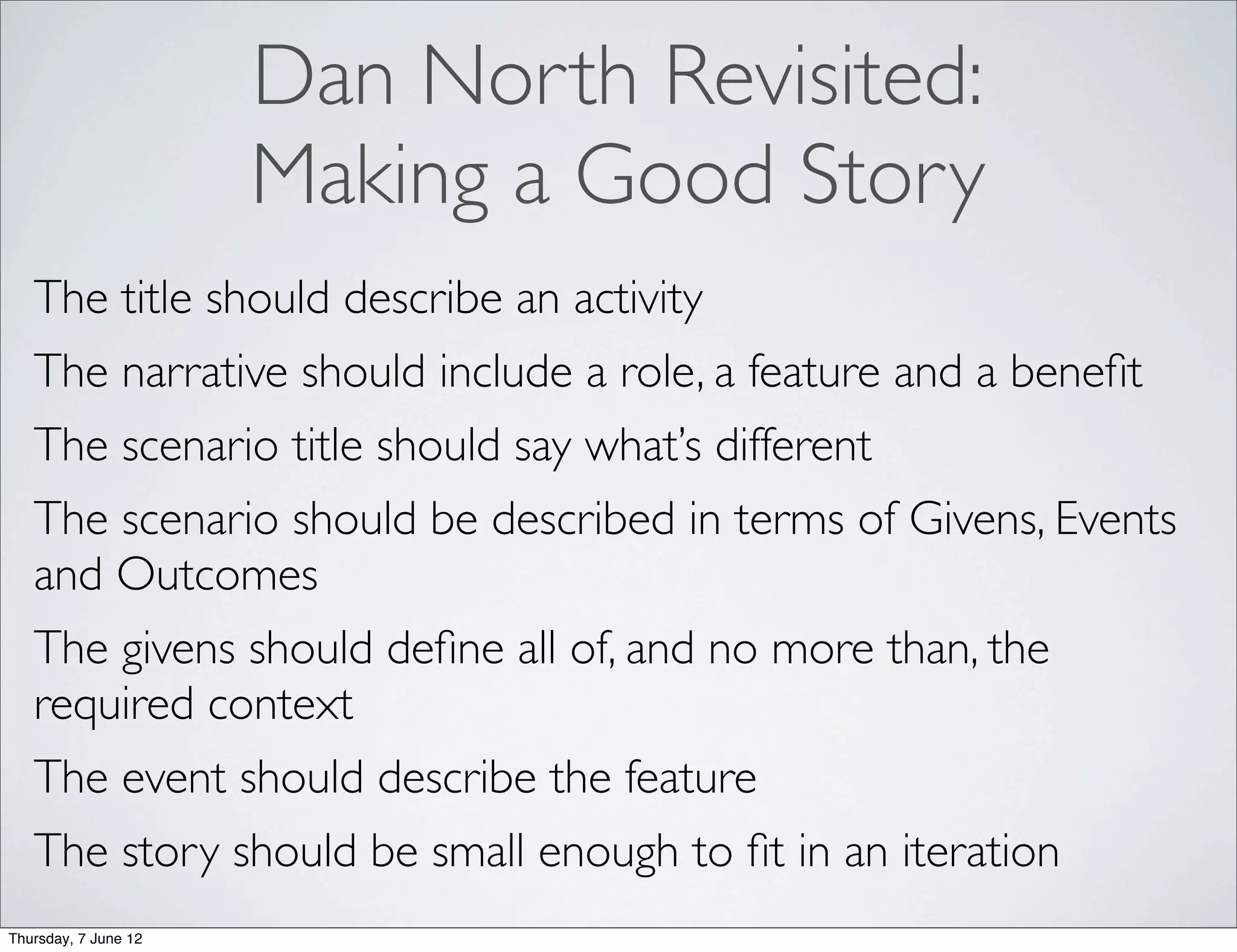Dan North Revisited:
                      Making a Good Story
   The title should describe an activity
   The narrative should include a role, a feature and a beneﬁt
   The scenario title should say what’s different
   The scenario should be described in terms of Givens, Events
   and Outcomes
   The givens should deﬁne all of, and no more than, the
   required context
   The event should describe the feature
   The story should be small enough to ﬁt in an iteration
Thursday, 7 June 12
 