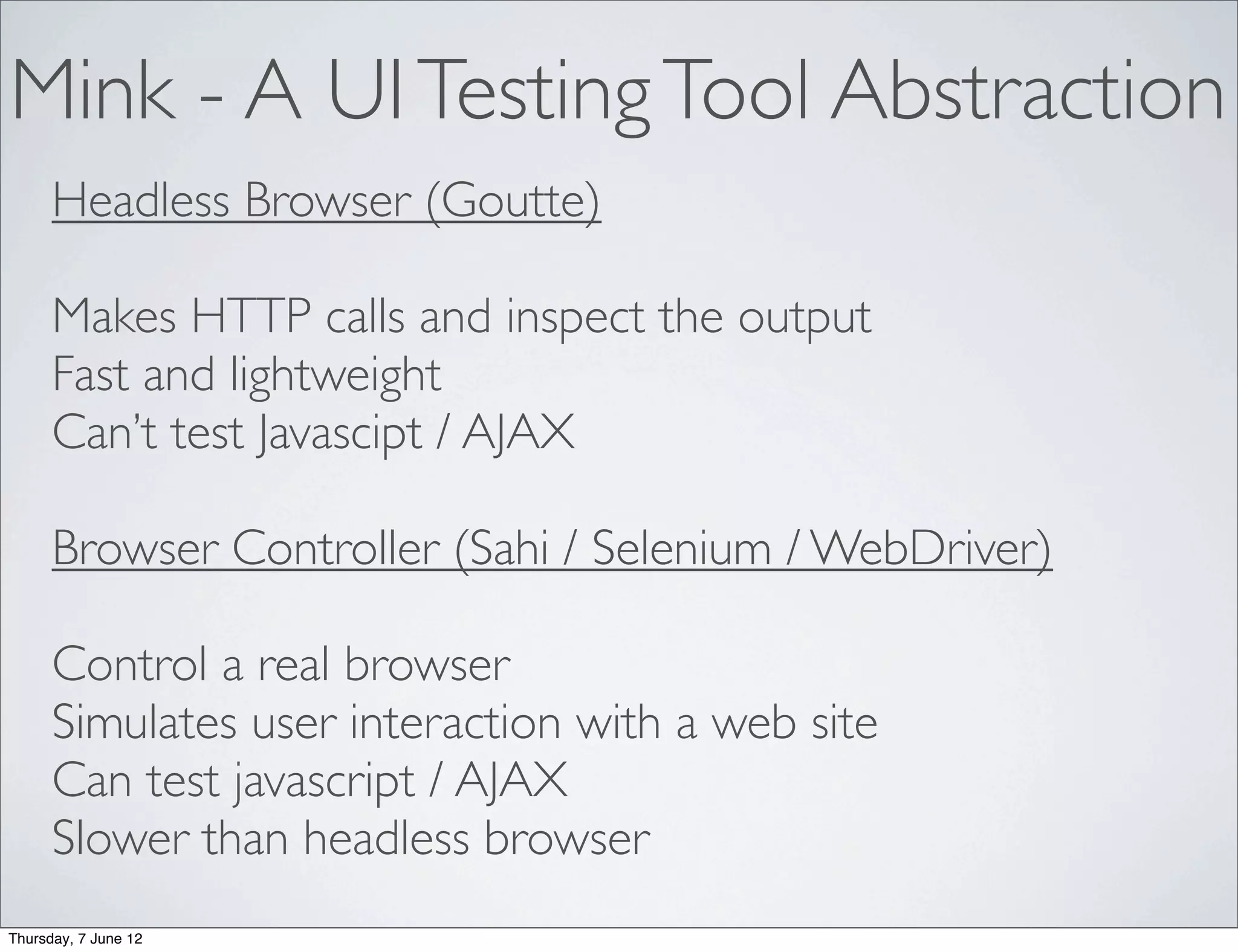 Mink - A UI Testing Tool Abstraction
      Headless Browser (Goutte)

      Makes HTTP calls and inspect the output
      Fast and lightweight
      Can’t test Javascipt / AJAX

      Browser Controller (Sahi / Selenium / WebDriver)

      Control a real browser
      Simulates user interaction with a web site
      Can test javascript / AJAX
      Slower than headless browser
Thursday, 7 June 12
 