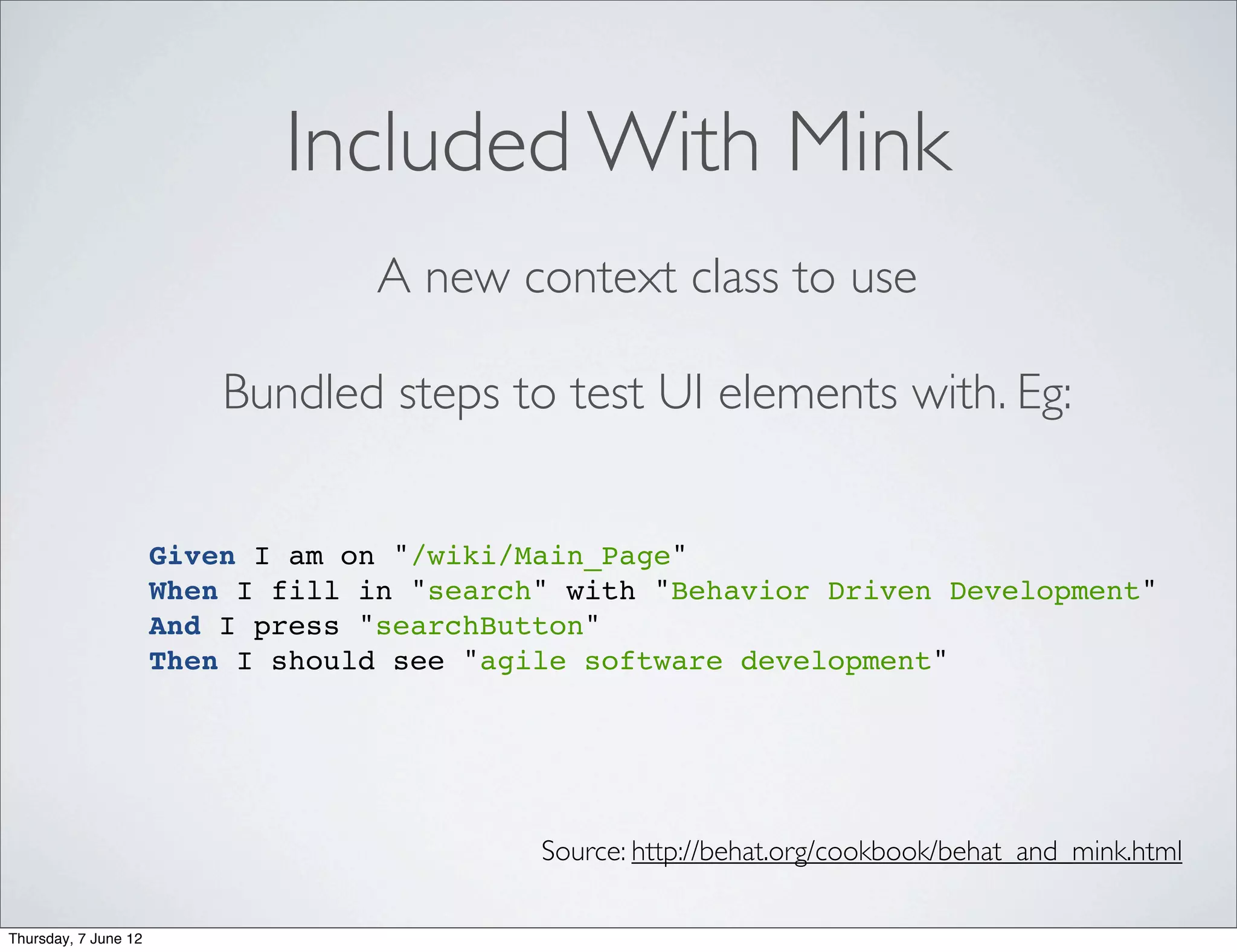 Included With Mink
                                   A new context class to use

                          Bundled steps to test UI elements with. Eg:


                      Given I am on "/wiki/Main_Page"
                      When I fill in "search" with "Behavior Driven Development"
                      And I press "searchButton"
                      Then I should see "agile software development"




                                            Source: http://behat.org/cookbook/behat_and_mink.html

Thursday, 7 June 12
 