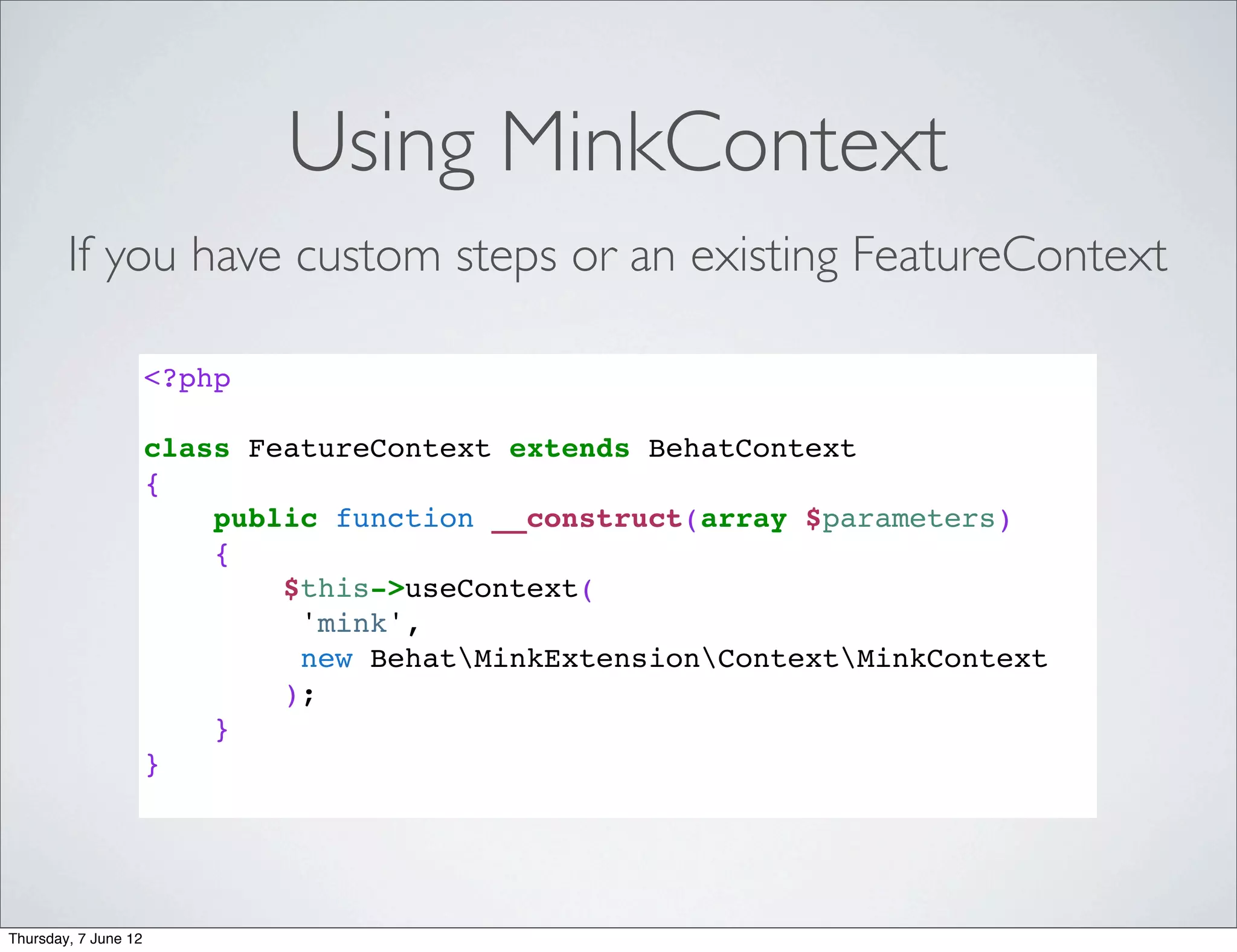 Using MinkContext
        If you have custom steps or an existing FeatureContext

                      <?php

                      class FeatureContext extends BehatContext
                      {
                          public function __construct(array $parameters)
                          {
                              $this->useContext(
                               'mink',
                               new BehatMinkExtensionContextMinkContext
                              );
                          }
                      }




Thursday, 7 June 12
 