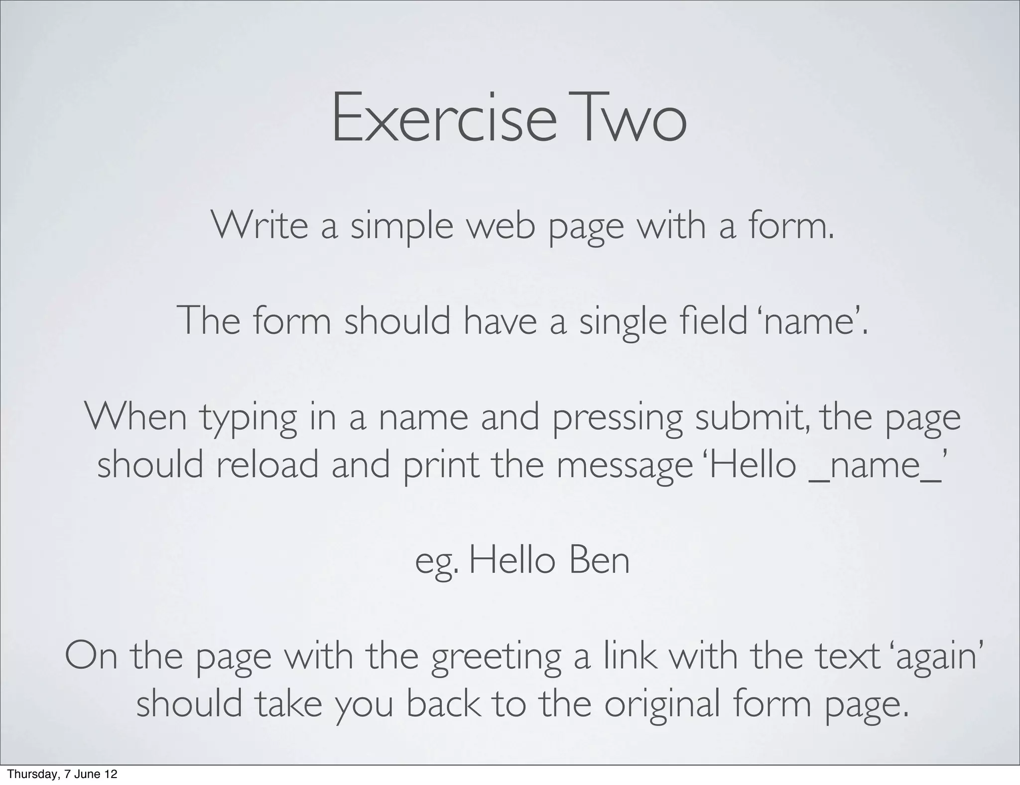 Exercise Two
                        Write a simple web page with a form.

                      The form should have a single ﬁeld ‘name’.

             When typing in a name and pressing submit, the page
             should reload and print the message ‘Hello _name_’

                                    eg. Hello Ben

         On the page with the greeting a link with the text ‘again’
            should take you back to the original form page.
Thursday, 7 June 12
 
