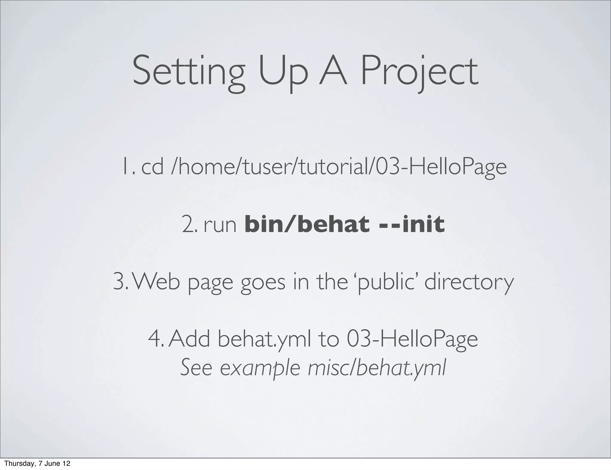 Setting Up A Project

                      1. cd /home/tuser/tutorial/03-HelloPage

                             2. run bin/behat --init

                      3. Web page goes in the ‘public’ directory

                         4. Add behat.yml to 03-HelloPage
                             See example misc/behat.yml


Thursday, 7 June 12
 