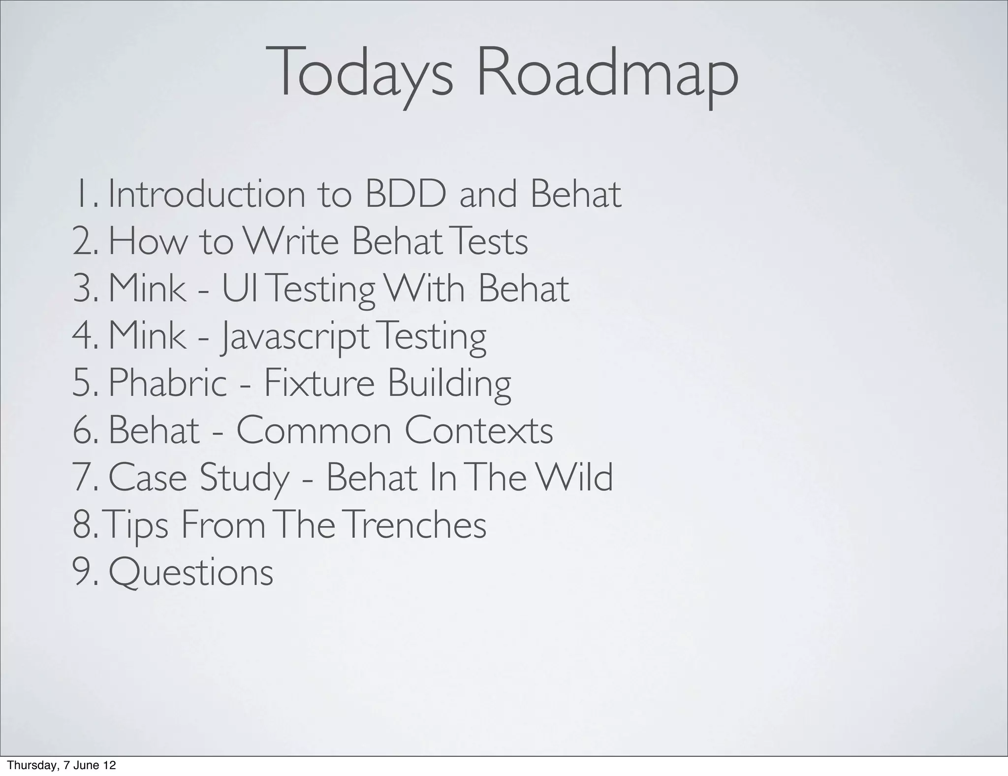 Todays Roadmap
           1. Introduction to BDD and Behat
           2. How to Write Behat Tests
           3. Mink - UI Testing With Behat
           4. Mink - Javascript Testing
           5. Phabric - Fixture Building
           6. Behat - Common Contexts
           7. Case Study - Behat In The Wild
           8. Tips From The Trenches
           9. Questions



Thursday, 7 June 12
 