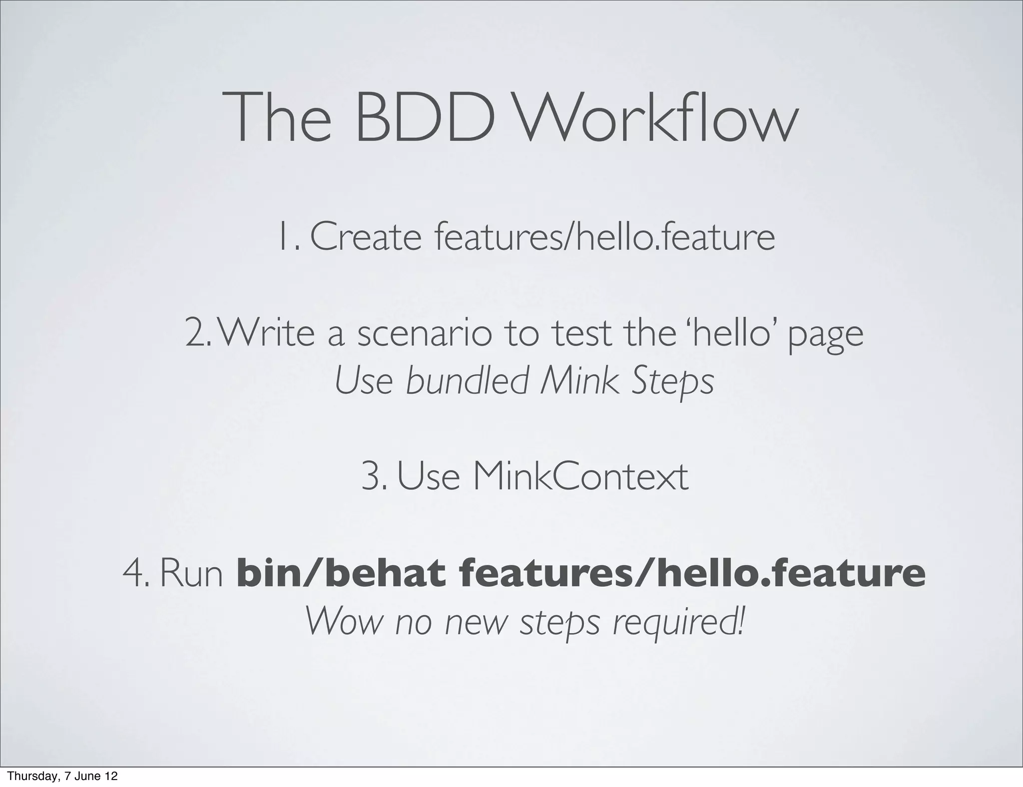 The BDD Workﬂow
                              1. Create features/hello.feature

                         2. Write a scenario to test the ‘hello’ page
                                  Use bundled Mink Steps

                                    3. Use MinkContext

                      4. Run bin/behat features/hello.feature
                                Wow no new steps required!


Thursday, 7 June 12
 