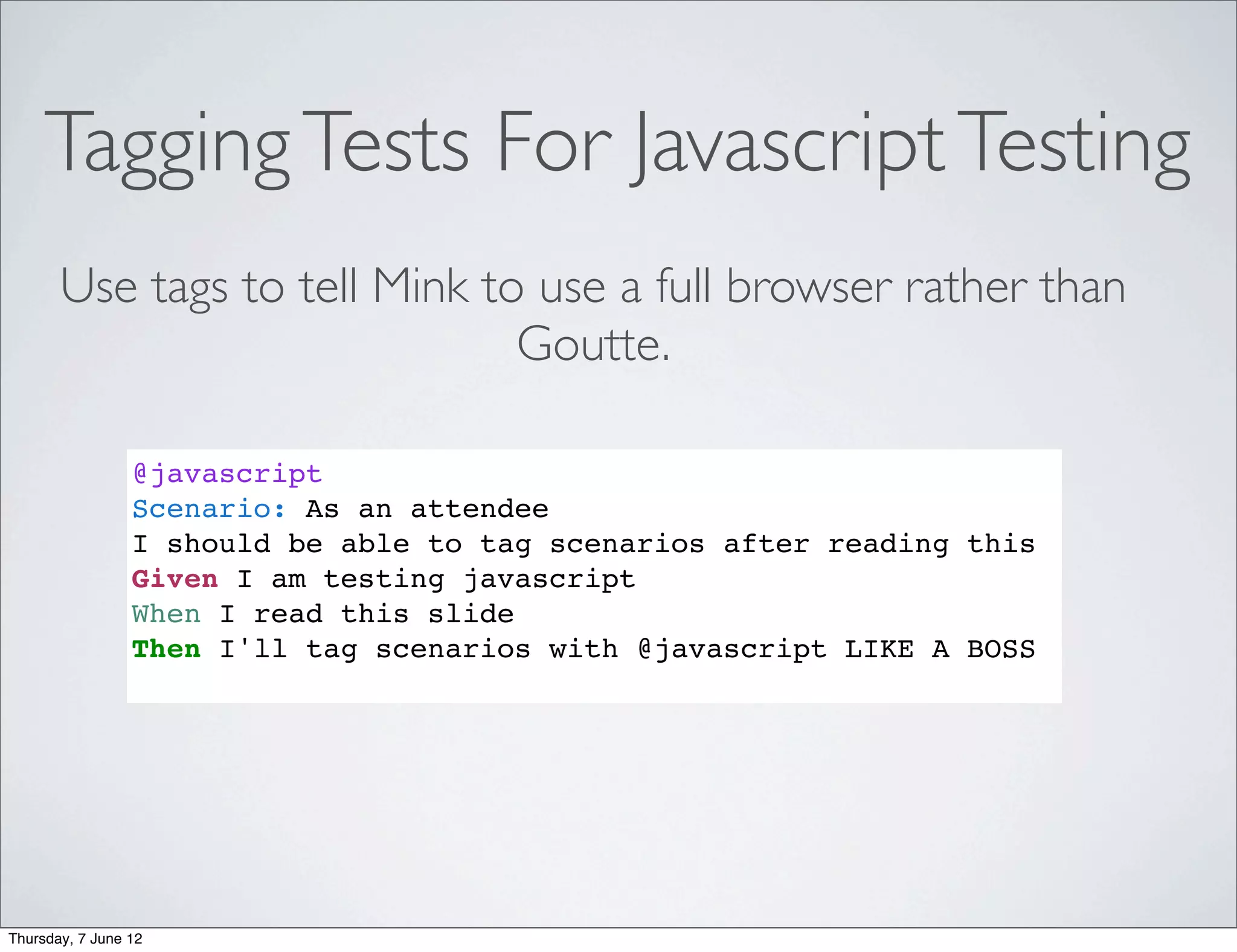 Tagging Tests For Javascript Testing
       Use tags to tell Mink to use a full browser rather than
                               Goutte.

                 @javascript
                 Scenario: As an attendee
                 I should be able to tag scenarios after reading this
                 Given I am testing javascript
                 When I read this slide
                 Then I'll tag scenarios with @javascript LIKE A BOSS




Thursday, 7 June 12
 