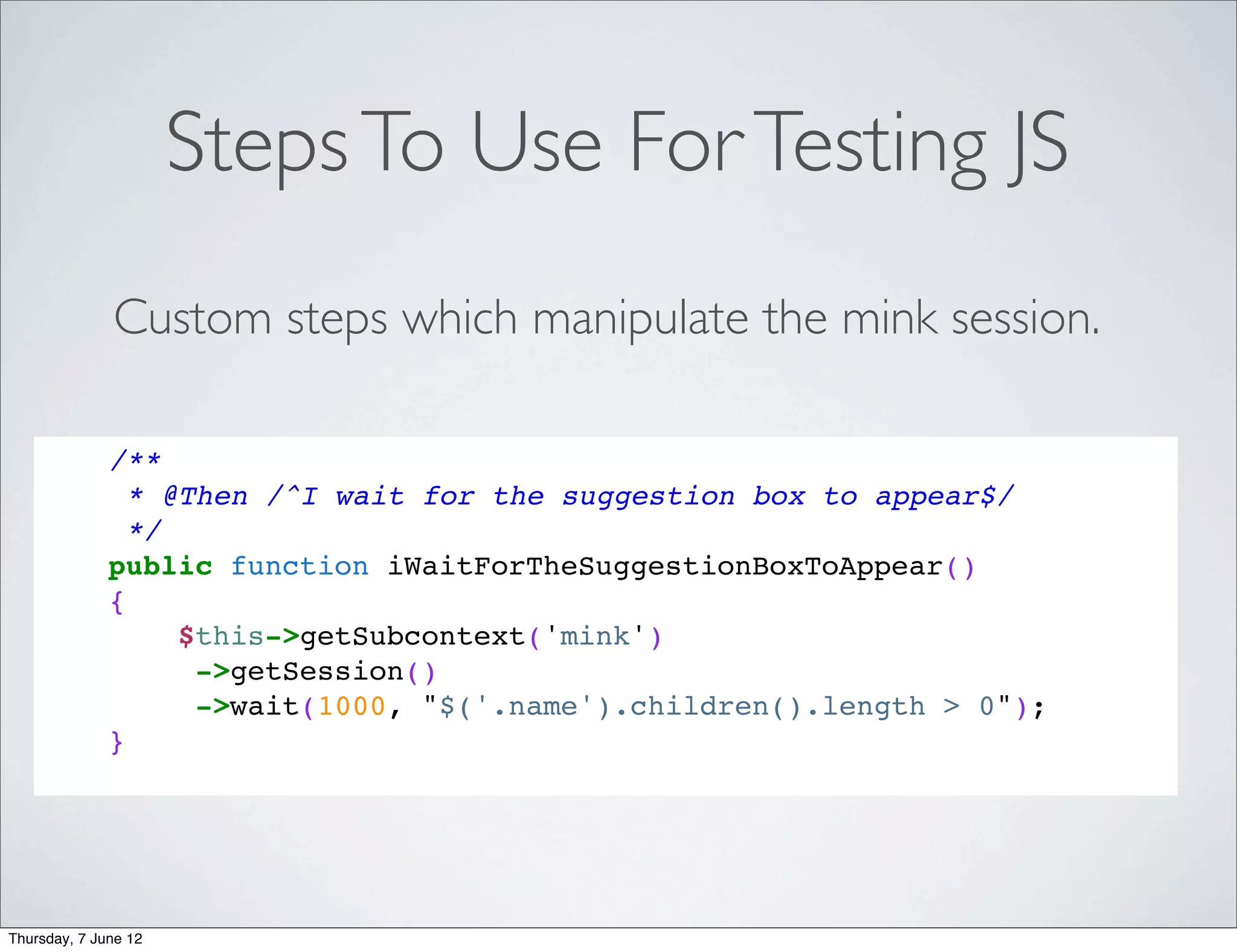 Steps To Use For Testing JS
              Custom steps which manipulate the mink session.

              /**
                * @Then /^I wait for the suggestion box to appear$/
                */
              public function iWaitForTheSuggestionBoxToAppear()
              {
                   $this->getSubcontext('mink')
                    ->getSession()
                    ->wait(1000, "$('.name').children().length > 0");
              }




Thursday, 7 June 12
 