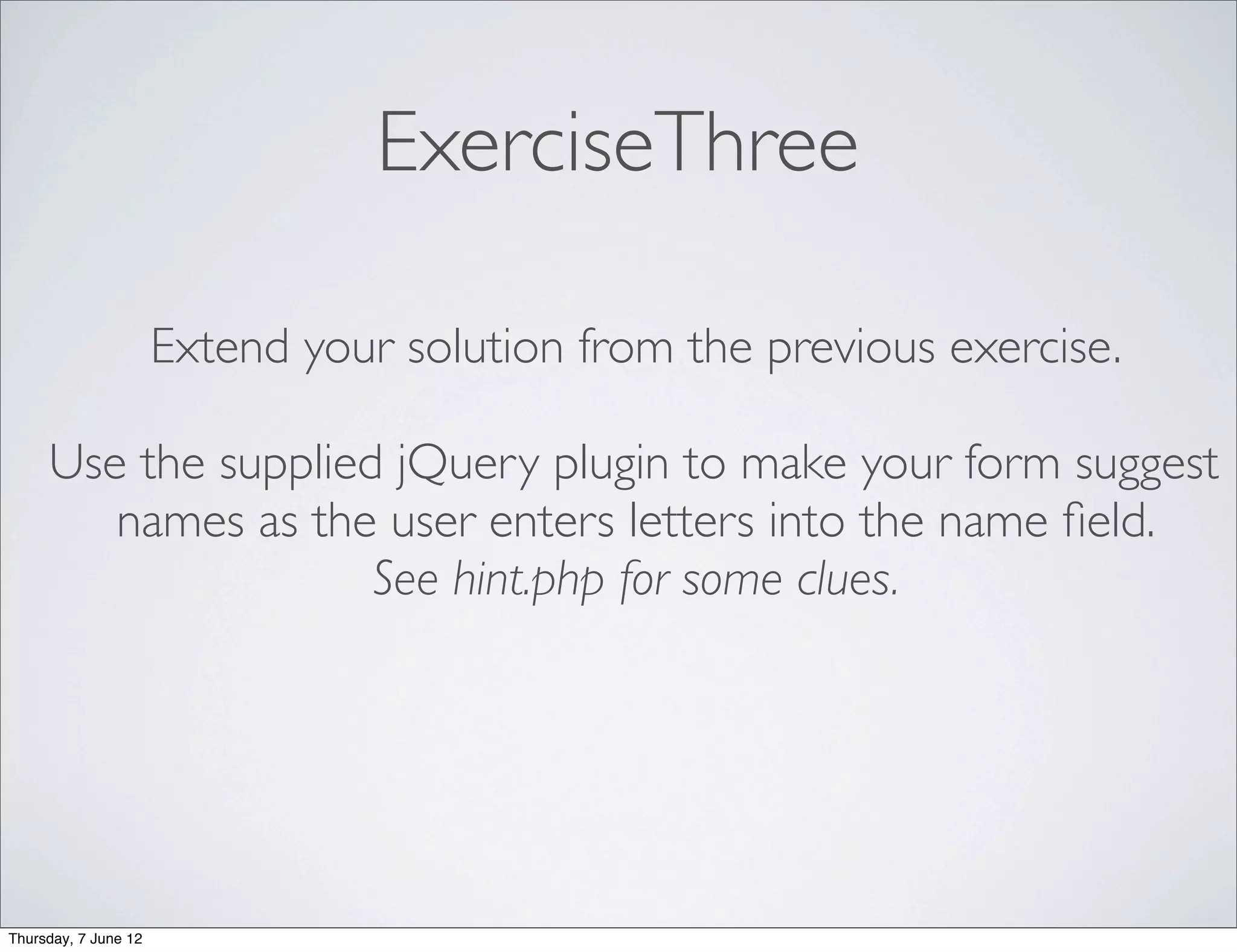 ExerciseThree

                      Extend your solution from the previous exercise.

     Use the supplied jQuery plugin to make your form suggest
        names as the user enters letters into the name ﬁeld.
                     See hint.php for some clues.




Thursday, 7 June 12
 