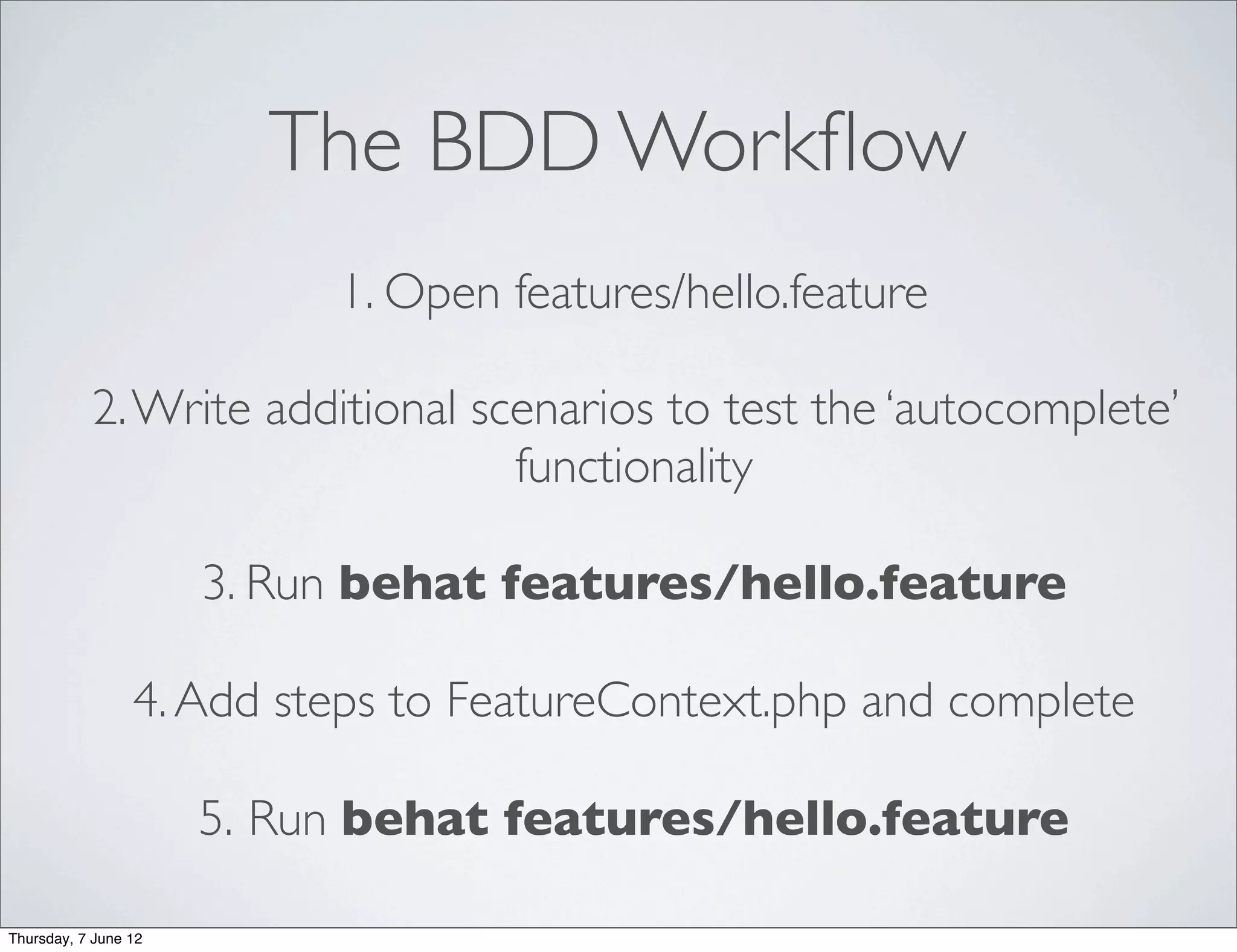 The BDD Workﬂow
                           1. Open features/hello.feature

           2. Write additional scenarios to test the ‘autocomplete’
                                 functionality

                      3. Run behat features/hello.feature

                 4. Add steps to FeatureContext.php and complete

                      5. Run behat features/hello.feature

Thursday, 7 June 12
 