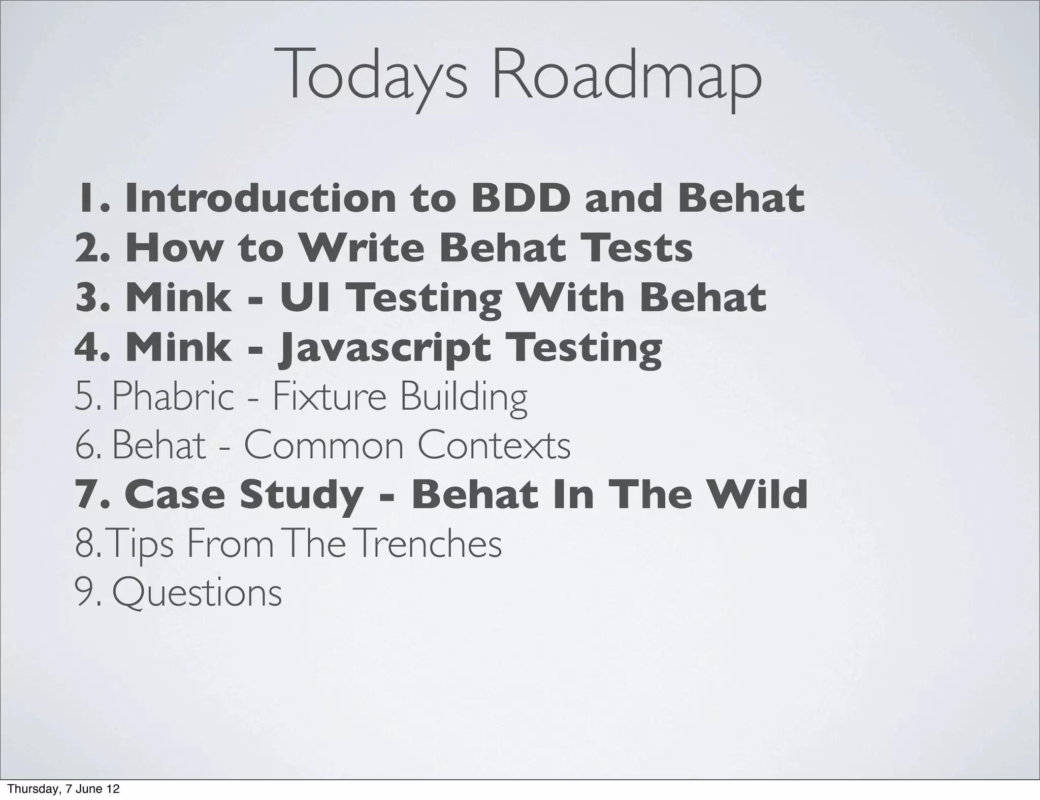 Todays Roadmap
           1. Introduction to BDD and Behat
           2. How to Write Behat Tests
           3. Mink - UI Testing With Behat
           4. Mink - Javascript Testing
           5. Phabric - Fixture Building
           6. Behat - Common Contexts
           7. Case Study - Behat In The Wild
           8. Tips From The Trenches
           9. Questions



Thursday, 7 June 12
 