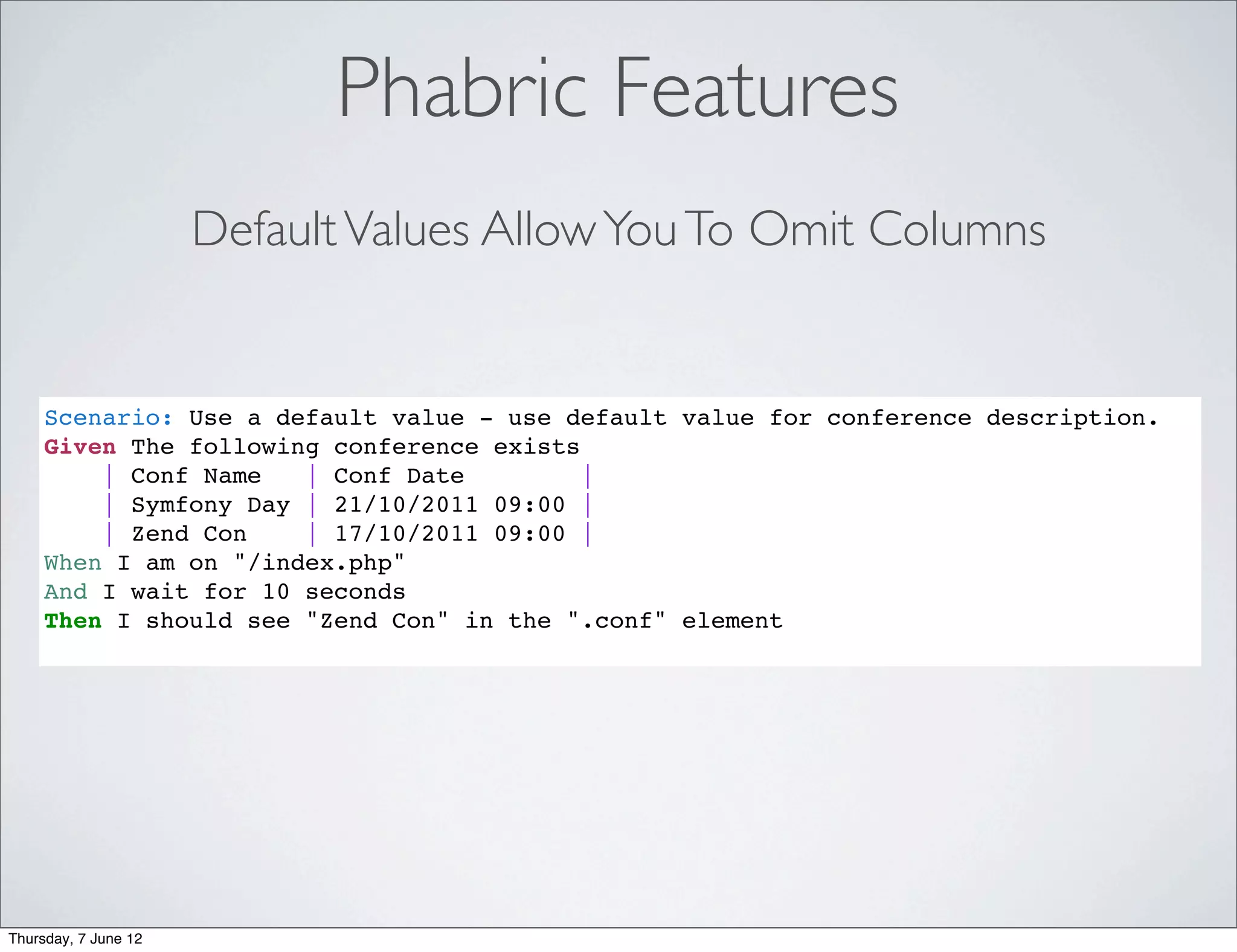 Phabric Features
                      Default Values Allow You To Omit Columns


     Scenario: Use a default value - use default value for conference description.
     Given The following conference exists
         | Conf Name   | Conf Date         |
         | Symfony Day | 21/10/2011 09:00 |
         | Zend Con    | 17/10/2011 09:00 |
     When I am on "/index.php"
     And I wait for 10 seconds
     Then I should see "Zend Con" in the ".conf" element




Thursday, 7 June 12
 