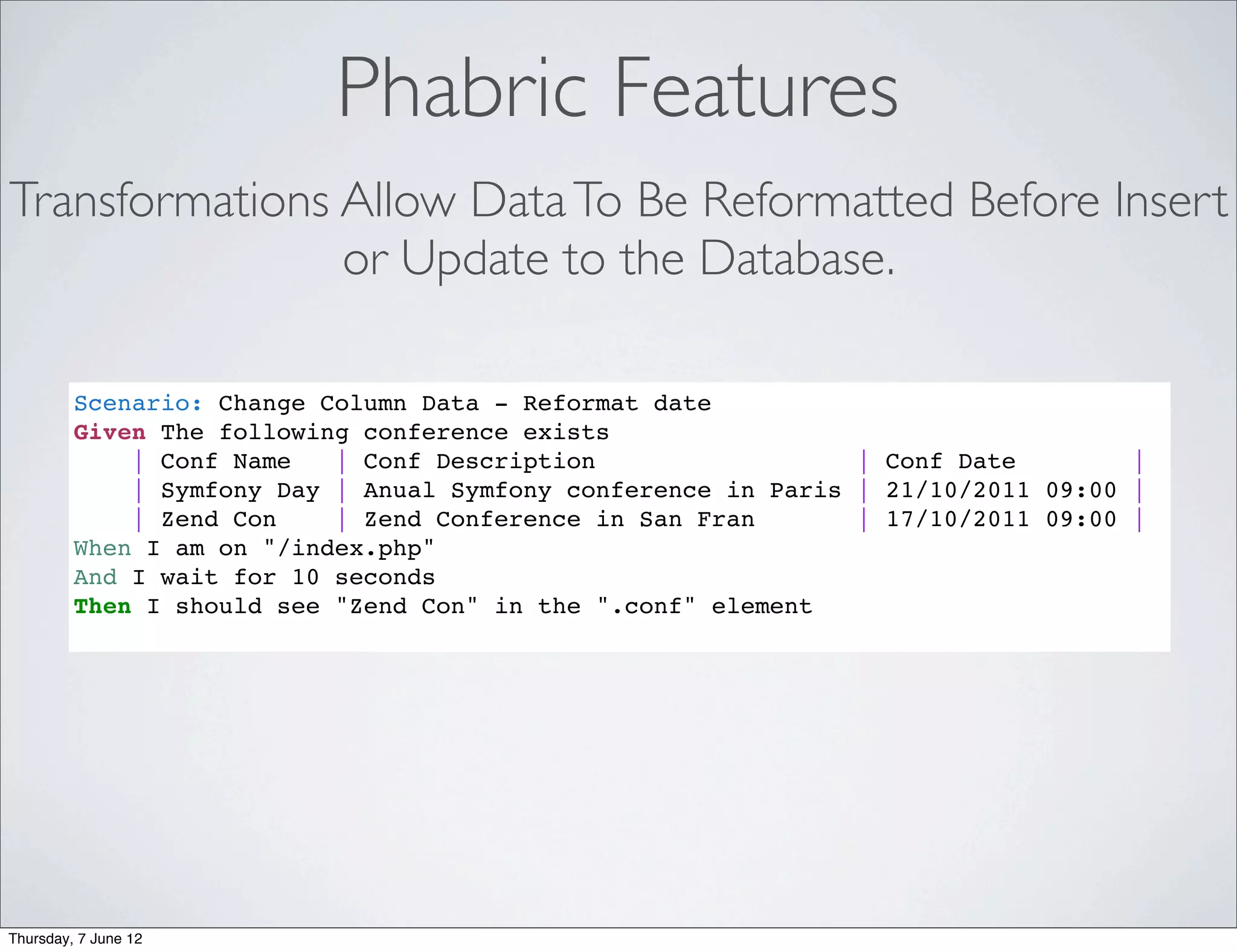 Phabric Features
Transformations Allow Data To Be Reformatted Before Insert
                or Update to the Database.

         Scenario: Change Column Data - Reformat date
         Given The following conference exists
             | Conf Name   | Conf Description                  | Conf Date        |
             | Symfony Day | Anual Symfony conference in Paris | 21/10/2011 09:00 |
             | Zend Con    | Zend Conference in San Fran       | 17/10/2011 09:00 |
         When I am on "/index.php"
         And I wait for 10 seconds
         Then I should see "Zend Con" in the ".conf" element




Thursday, 7 June 12
 