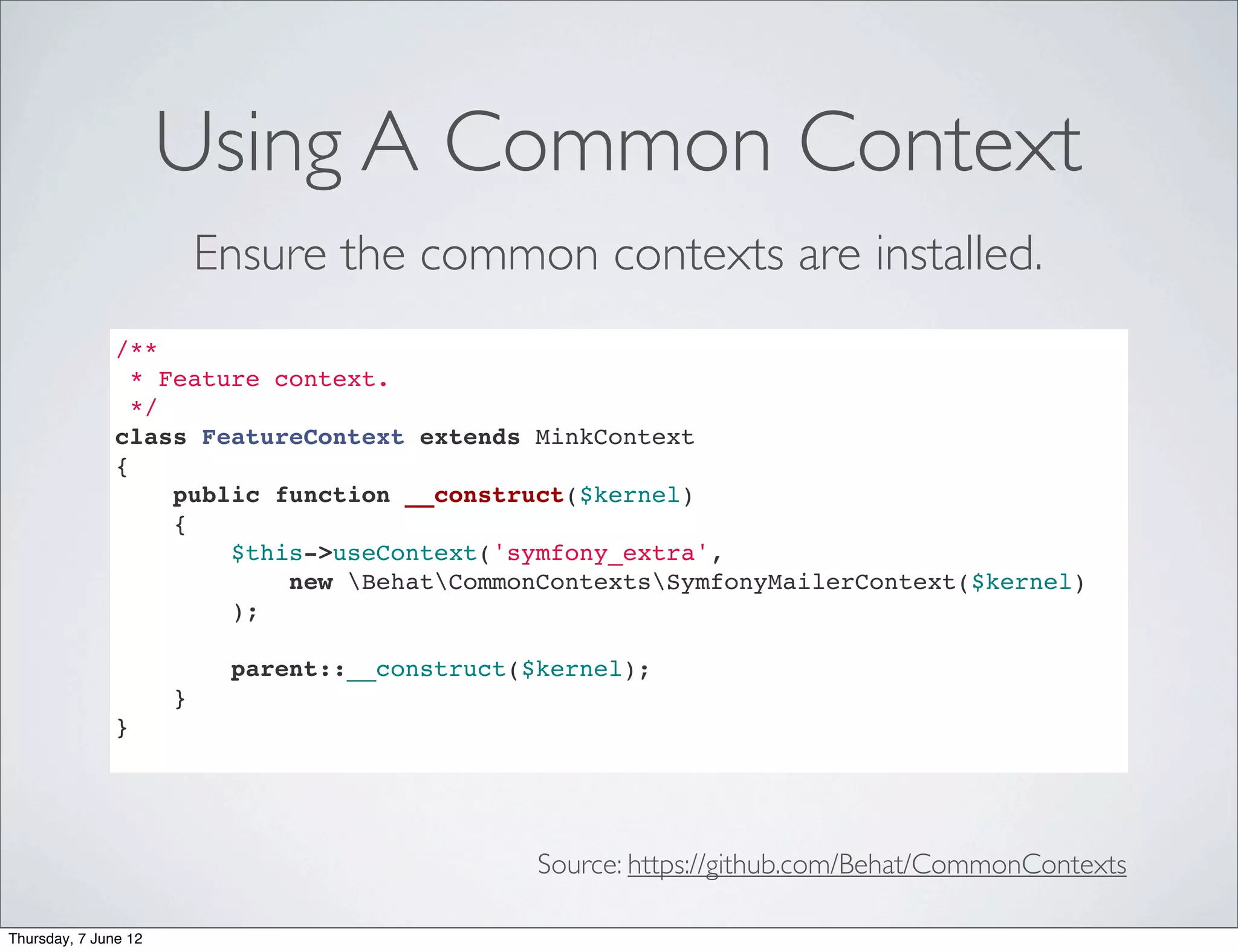 Using A Common Context
                          Ensure the common contexts are installed.
               /**
                 * Feature context.
                 */
               class FeatureContext extends MinkContext
               {
                    public function __construct($kernel)
                    {
                        $this->useContext('symfony_extra',
                            new BehatCommonContextsSymfonyMailerContext($kernel)
                        );

                           parent::__construct($kernel);
                      }
               }




                                                Source: https://github.com/Behat/CommonContexts

Thursday, 7 June 12
 