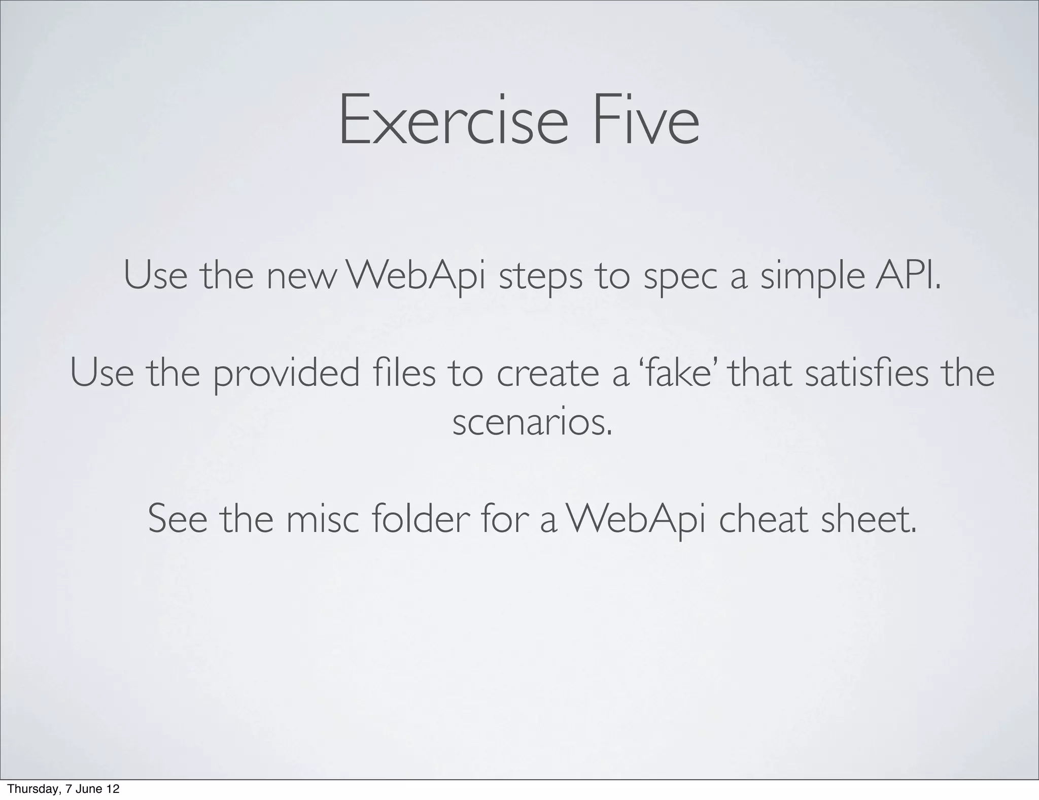 Exercise Five
                      Use the new WebApi steps to spec a simple API.

          Use the provided ﬁles to create a ‘fake’ that satisﬁes the
                                scenarios.

                       See the misc folder for a WebApi cheat sheet.




Thursday, 7 June 12
 