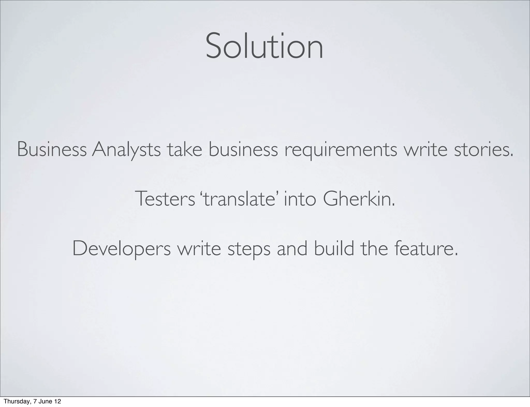 Solution

    Business Analysts take business requirements write stories.

                             Testers ‘translate’ into Gherkin.

                      Developers write steps and build the feature.




Thursday, 7 June 12
 