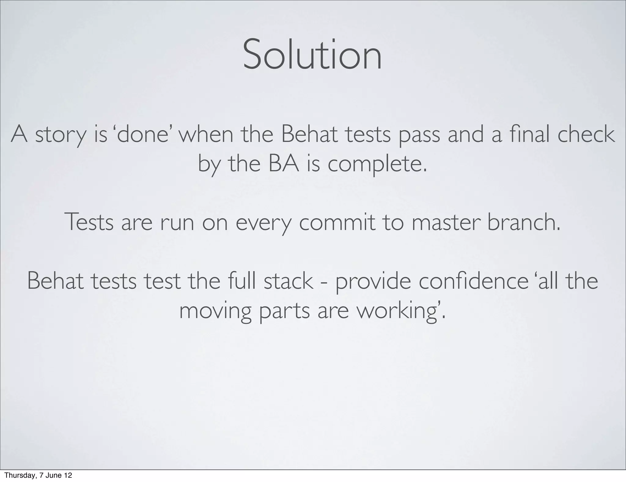 Solution
 A story is ‘done’ when the Behat tests pass and a ﬁnal check
                    by the BA is complete.

                Tests are run on every commit to master branch.

      Behat tests test the full stack - provide conﬁdence ‘all the
                      moving parts are working’.




Thursday, 7 June 12
 