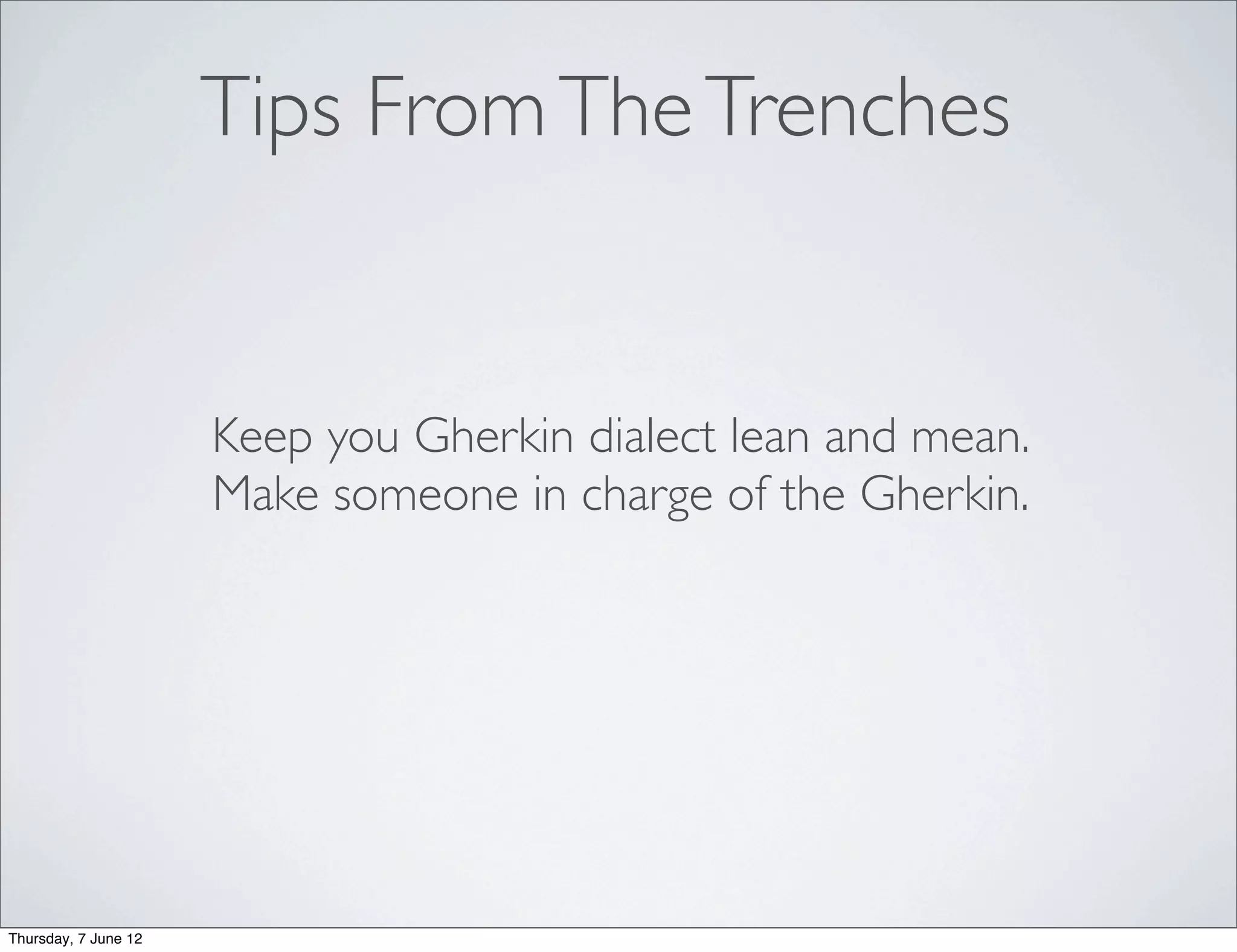 Tips From The Trenches


                      Keep you Gherkin dialect lean and mean.
                      Make someone in charge of the Gherkin.




Thursday, 7 June 12
 