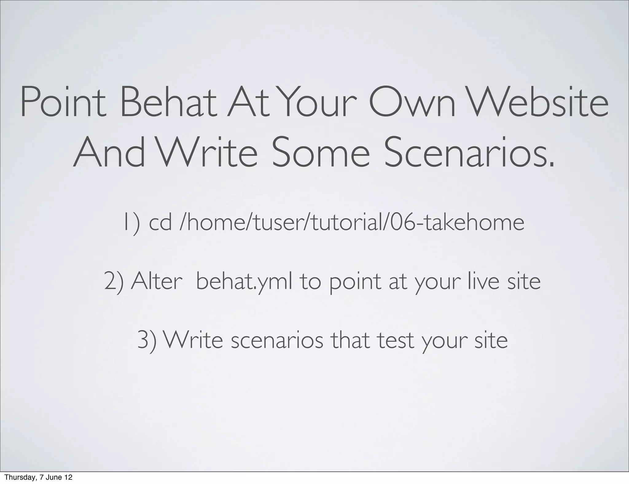 Point Behat At Your Own Website
       And Write Some Scenarios.
                       1) cd /home/tuser/tutorial/06-takehome

                      2) Alter behat.yml to point at your live site

                         3) Write scenarios that test your site




Thursday, 7 June 12
 
