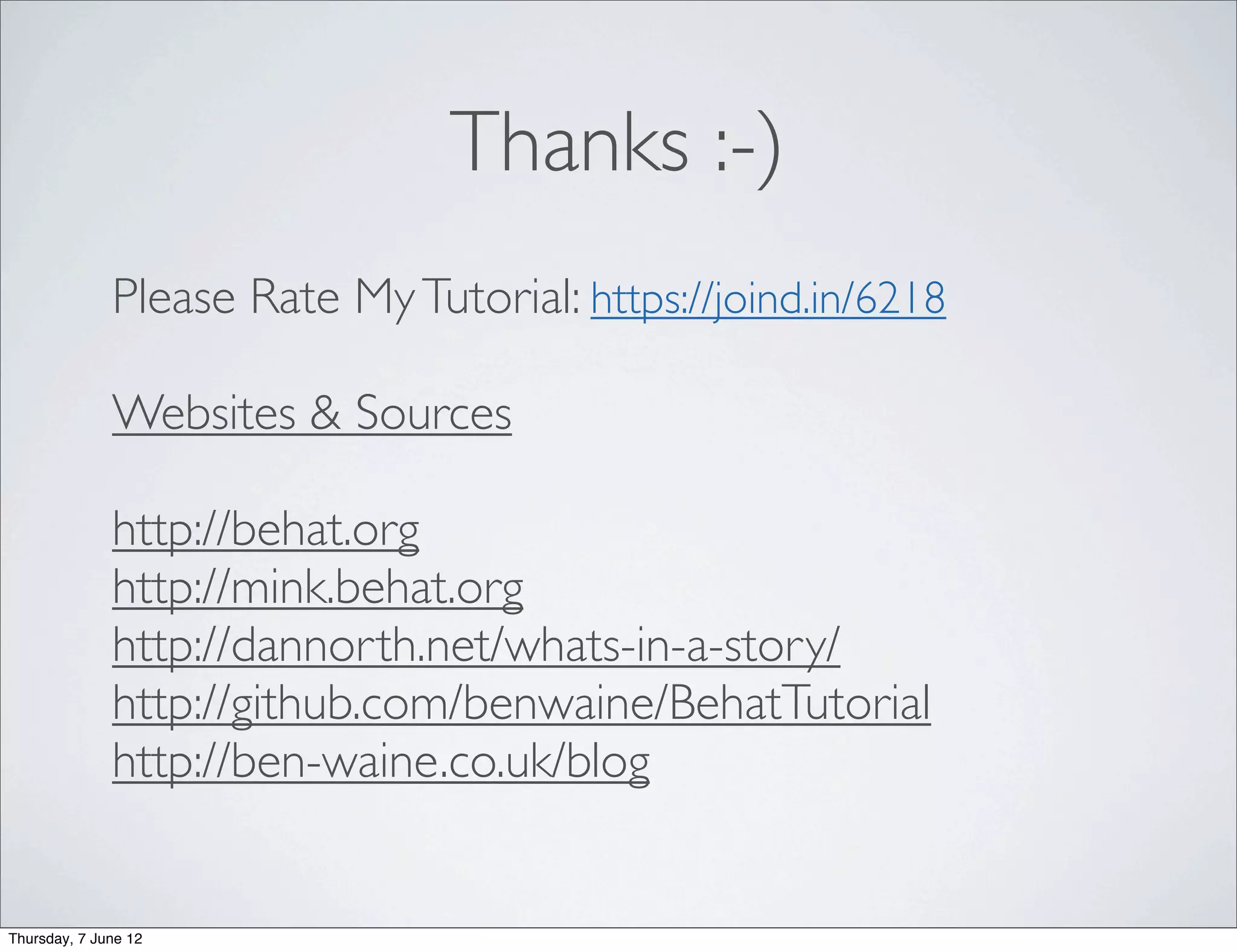 Thanks :-)
              Please Rate My Tutorial: https://joind.in/6218

              Websites & Sources

              http://behat.org
              http://mink.behat.org
              http://dannorth.net/whats-in-a-story/
              http://github.com/benwaine/BehatTutorial
              http://ben-waine.co.uk/blog


Thursday, 7 June 12
 