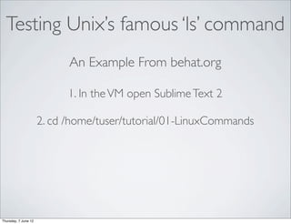 Testing Unix’s famous ‘ls’ command
                            An Example From behat.org

                            1. In the VM open Sublime Text 2

                      2. cd /home/tuser/tutorial/01-LinuxCommands




Thursday, 7 June 12
 
