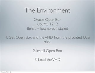 The Environment
                          Oracle Open Box
                            Ubuntu 12.12
                      Behat + Examples Installed

        1. Get Open Box and the VHD from the provided USB
                               stick.

                         2. Install Open Box

                          3. Load the VHD

Thursday, 7 June 12
 
