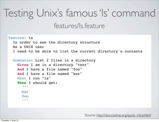 Testing Unix’s famous ‘ls’ command
                               features/ls.feature
        Feature: ls
          In order to see the directory structure
          As a UNIX user
          I need to be able to list the current directory's contents

             Scenario: List 2 files in a directory
               Given I am in a directory "test"
               And I have a file named "foo"
               And I have a file named "bar"
               When I run "ls"
               Then I should get:
                 """
                 bar
                 foo
                 """


                                             Source: http://docs.behat.org/quick_intro.html
Thursday, 7 June 12
 