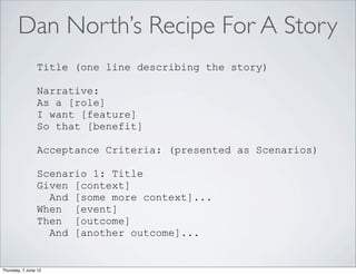 Dan North’s Recipe For A Story
                Title (one line describing the story)

                Narrative:
                As a [role]
                I want [feature]
                So that [benefit]

                Acceptance Criteria: (presented as Scenarios)

                Scenario 1: Title
                Given [context]
                  And [some more context]...
                When [event]
                Then [outcome]
                  And [another outcome]...


Thursday, 7 June 12
 