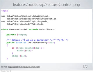 features/bootstrap/FeatureContext.php
 <?php

 use BehatBehatContextBehatContext,
     BehatBehatExceptionPendingException;
 use BehatGherkinNodePyStringNode,
     BehatGherkinNodeTableNode;

 class FeatureContext extends BehatContext
 {
     private $output;

           /** @Given /^I am in a directory "([^"]*)"$/ */
           public function iAmInADirectory($dir)
           {
               if (!file_exists($dir)) {
                   mkdir($dir);
               }
               chdir($dir);
           }


Source: http://docs.behat.org/quick_intro.html                1/2
Thursday, 7 June 12
 