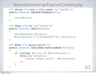 features/bootstrap/FeatureContext.php
               /** @Given /^I have a file named "([^"]*)"$/ */
               public function iHaveAFileNamed($file)
               {
                   touch($file);
               }

               /** @When /^I run "([^"]*)"$/ */
               public function iRun($command)
               {
                   exec($command, $output);
                   $this->output = trim(implode("n", $output));
               }

               /** @Then /^I should get:$/ */
               public function iShouldGet(PyStringNode $string)
               {
                   if ((string) $string !== $this->output) {
                       throw new Exception(
                           "Actual output is:n" . $this->output
                       );
                   }
               }
                                                                   2/2
Thursday, 7 June 12
 