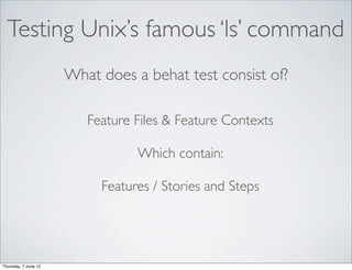 Testing Unix’s famous ‘ls’ command
                      What does a behat test consist of?

                         Feature Files & Feature Contexts

                                 Which contain:

                           Features / Stories and Steps




Thursday, 7 June 12
 