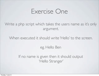 Exercise One
       Write a php script which takes the users name as it’s only
                              argument.

               When executed it should write ‘Hello’ to the screen.

                                   eg. Hello Ben

                      If no name is given then it should output
                                   ‘Hello Stranger’


Thursday, 7 June 12
 
