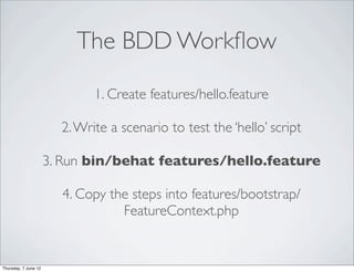 The BDD Workﬂow

                              1. Create features/hello.feature

                        2. Write a scenario to test the ‘hello’ script

                      3. Run bin/behat features/hello.feature

                        4. Copy the steps into features/bootstrap/
                                  FeatureContext.php


Thursday, 7 June 12
 