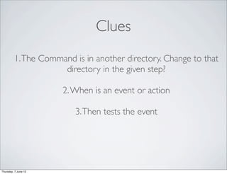 Clues
         1. The Command is in another directory. Change to that
                     directory in the given step?

                      2. When is an event or action

                         3. Then tests the event




Thursday, 7 June 12
 