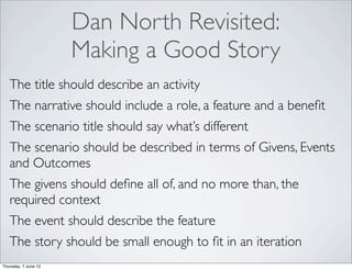 Dan North Revisited:
                      Making a Good Story
   The title should describe an activity
   The narrative should include a role, a feature and a beneﬁt
   The scenario title should say what’s different
   The scenario should be described in terms of Givens, Events
   and Outcomes
   The givens should deﬁne all of, and no more than, the
   required context
   The event should describe the feature
   The story should be small enough to ﬁt in an iteration
Thursday, 7 June 12
 