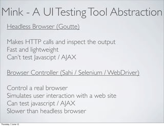 Mink - A UI Testing Tool Abstraction
      Headless Browser (Goutte)

      Makes HTTP calls and inspect the output
      Fast and lightweight
      Can’t test Javascipt / AJAX

      Browser Controller (Sahi / Selenium / WebDriver)

      Control a real browser
      Simulates user interaction with a web site
      Can test javascript / AJAX
      Slower than headless browser
Thursday, 7 June 12
 