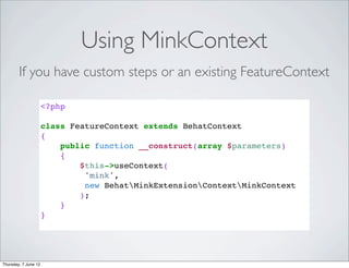 Using MinkContext
        If you have custom steps or an existing FeatureContext

                      <?php

                      class FeatureContext extends BehatContext
                      {
                          public function __construct(array $parameters)
                          {
                              $this->useContext(
                               'mink',
                               new BehatMinkExtensionContextMinkContext
                              );
                          }
                      }




Thursday, 7 June 12
 