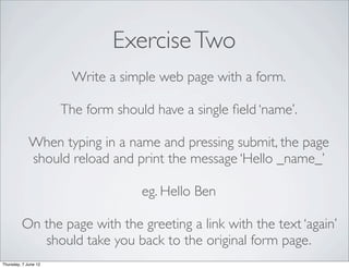 Exercise Two
                        Write a simple web page with a form.

                      The form should have a single ﬁeld ‘name’.

             When typing in a name and pressing submit, the page
             should reload and print the message ‘Hello _name_’

                                    eg. Hello Ben

         On the page with the greeting a link with the text ‘again’
            should take you back to the original form page.
Thursday, 7 June 12
 