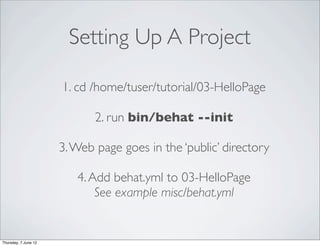 Setting Up A Project

                      1. cd /home/tuser/tutorial/03-HelloPage

                             2. run bin/behat --init

                      3. Web page goes in the ‘public’ directory

                         4. Add behat.yml to 03-HelloPage
                             See example misc/behat.yml


Thursday, 7 June 12
 
