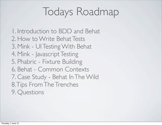 Todays Roadmap
           1. Introduction to BDD and Behat
           2. How to Write Behat Tests
           3. Mink - UI Testing With Behat
           4. Mink - Javascript Testing
           5. Phabric - Fixture Building
           6. Behat - Common Contexts
           7. Case Study - Behat In The Wild
           8. Tips From The Trenches
           9. Questions



Thursday, 7 June 12
 