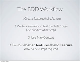 The BDD Workﬂow
                              1. Create features/hello.feature

                         2. Write a scenario to test the ‘hello’ page
                                  Use bundled Mink Steps

                                    3. Use MinkContext

                      4. Run bin/behat features/hello.feature
                                Wow no new steps required!


Thursday, 7 June 12
 