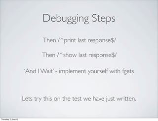 Debugging Steps
                              Then /^print last response$/

                              Then /^show last response$/

                      ‘And I Wait’ - implement yourself with fgets



                      Lets try this on the test we have just written.


Thursday, 7 June 12
 