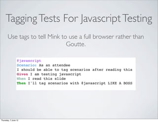Tagging Tests For Javascript Testing
       Use tags to tell Mink to use a full browser rather than
                               Goutte.

                 @javascript
                 Scenario: As an attendee
                 I should be able to tag scenarios after reading this
                 Given I am testing javascript
                 When I read this slide
                 Then I'll tag scenarios with @javascript LIKE A BOSS




Thursday, 7 June 12
 