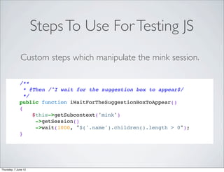 Steps To Use For Testing JS
              Custom steps which manipulate the mink session.

              /**
                * @Then /^I wait for the suggestion box to appear$/
                */
              public function iWaitForTheSuggestionBoxToAppear()
              {
                   $this->getSubcontext('mink')
                    ->getSession()
                    ->wait(1000, "$('.name').children().length > 0");
              }




Thursday, 7 June 12
 