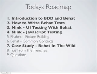 Todays Roadmap
           1. Introduction to BDD and Behat
           2. How to Write Behat Tests
           3. Mink - UI Testing With Behat
           4. Mink - Javascript Testing
           5. Phabric - Fixture Building
           6. Behat - Common Contexts
           7. Case Study - Behat In The Wild
           8. Tips From The Trenches
           9. Questions



Thursday, 7 June 12
 
