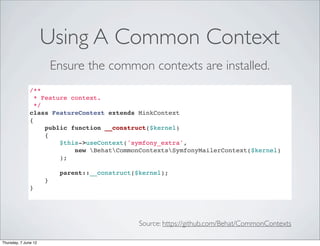 Using A Common Context
                          Ensure the common contexts are installed.
               /**
                 * Feature context.
                 */
               class FeatureContext extends MinkContext
               {
                    public function __construct($kernel)
                    {
                        $this->useContext('symfony_extra',
                            new BehatCommonContextsSymfonyMailerContext($kernel)
                        );

                           parent::__construct($kernel);
                      }
               }




                                                Source: https://github.com/Behat/CommonContexts

Thursday, 7 June 12
 