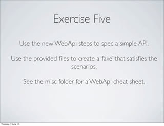 Exercise Five
                      Use the new WebApi steps to spec a simple API.

          Use the provided ﬁles to create a ‘fake’ that satisﬁes the
                                scenarios.

                       See the misc folder for a WebApi cheat sheet.




Thursday, 7 June 12
 