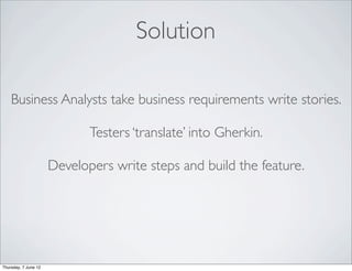 Solution

    Business Analysts take business requirements write stories.

                             Testers ‘translate’ into Gherkin.

                      Developers write steps and build the feature.




Thursday, 7 June 12
 
