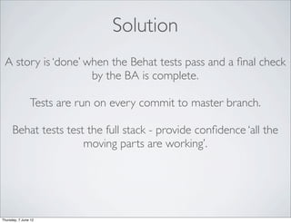 Solution
 A story is ‘done’ when the Behat tests pass and a ﬁnal check
                    by the BA is complete.

                Tests are run on every commit to master branch.

      Behat tests test the full stack - provide conﬁdence ‘all the
                      moving parts are working’.




Thursday, 7 June 12
 