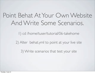Point Behat At Your Own Website
       And Write Some Scenarios.
                       1) cd /home/tuser/tutorial/06-takehome

                      2) Alter behat.yml to point at your live site

                         3) Write scenarios that test your site




Thursday, 7 June 12
 