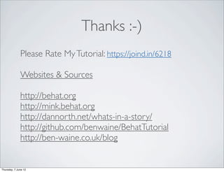 Thanks :-)
              Please Rate My Tutorial: https://joind.in/6218

              Websites & Sources

              http://behat.org
              http://mink.behat.org
              http://dannorth.net/whats-in-a-story/
              http://github.com/benwaine/BehatTutorial
              http://ben-waine.co.uk/blog


Thursday, 7 June 12
 